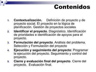 Contenidos
1. Contextualización. Definición de proyecto y de
proyecto social. El proyecto en la lógica de
planificación. Gestión de proyectos sociales
2. Identificar el proyecto. Diagnóstico. Identificación
de prioridades e identificación de apoyos para el
proyecto.
3. Formulación del proyecto. Análisis del problema.
Selección y Formulación del proyecto
4. Ejecución y seguimiento del proyecto: Programar
la ejecución del proyecto. Seguimiento y control del
proyecto.
5. Cierre y evaluación final del proyecto. Cierre del
proyecto. Evaluación final.
 