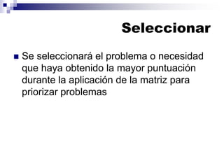 Seleccionar
◼ Se seleccionará el problema o necesidad
que haya obtenido la mayor puntuación
durante la aplicación de la matriz para
priorizar problemas
 