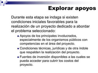 Durante esta etapa se indaga si existen
condiciones iniciales favorables para la
realización de un proyecto dedicado a abordar
el problema seleccionado:
◼ Apoyos de los principales involucrados,
especialmente de los organismos públicos con
competencias en el área del proyecto.
◼ Condiciones técnicas, jurídicas y de otra índole
que respalden la realización del proyecto.
◼ Fuentes de inversión disponibles a las cuales se
pueda acceder para cubrir los costos del
proyecto.
Explorar apoyos
 