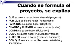 Cuando se formula el
proyecto, se explica
◼ QUE se quiere hacer (Naturaleza del proyecto)
◼ POR QUE se quiere hacer (Fundamento)
◼ PARA QUE se quiere hacer (Objetivos)
◼ CUANTO y CUANDO se quiere hacer (Metas)
◼ DONDE se quiere hacer (Ubicación)
◼ COMO se quiere hacer (Actividades y tareas)
◼ QUIENES lo van a hacer (Recursos humanos)
◼ CON QUE se va a hacer (Recursos materiales y
financieros)
 
