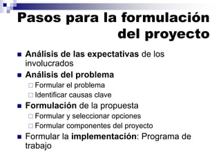 ◼ Análisis de las expectativas de los
involucrados
◼ Análisis del problema
 Formular el problema
 Identificar causas clave
◼ Formulación de la propuesta
 Formular y seleccionar opciones
 Formular componentes del proyecto
◼ Formular la implementación: Programa de
trabajo
Pasos para la formulación
del proyecto
 
