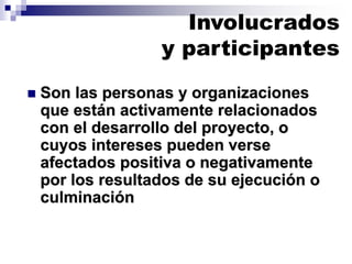 ◼ Son las personas y organizaciones
que están activamente relacionados
con el desarrollo del proyecto, o
cuyos intereses pueden verse
afectados positiva o negativamente
por los resultados de su ejecución o
culminación
Involucrados
y participantes
 