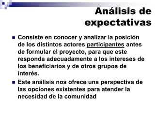 ◼ Consiste en conocer y analizar la posición
de los distintos actores participantes antes
de formular el proyecto, para que este
responda adecuadamente a los intereses de
los beneficiarios y de otros grupos de
interés.
◼ Este análisis nos ofrece una perspectiva de
las opciones existentes para atender la
necesidad de la comunidad
Análisis de
expectativas
 