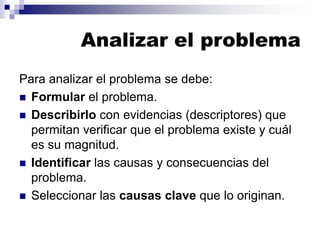 Analizar el problema
Para analizar el problema se debe:
◼ Formular el problema.
◼ Describirlo con evidencias (descriptores) que
permitan verificar que el problema existe y cuál
es su magnitud.
◼ Identificar las causas y consecuencias del
problema.
◼ Seleccionar las causas clave que lo originan.
 
