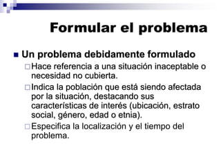 Formular el problema
◼ Un problema debidamente formulado
Hace referencia a una situación inaceptable o
necesidad no cubierta.
Indica la población que está siendo afectada
por la situación, destacando sus
características de interés (ubicación, estrato
social, género, edad o etnia).
Especifica la localización y el tiempo del
problema.
 