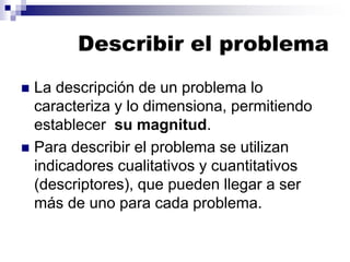 Describir el problema
◼ La descripción de un problema lo
caracteriza y lo dimensiona, permitiendo
establecer su magnitud.
◼ Para describir el problema se utilizan
indicadores cualitativos y cuantitativos
(descriptores), que pueden llegar a ser
más de uno para cada problema.
 