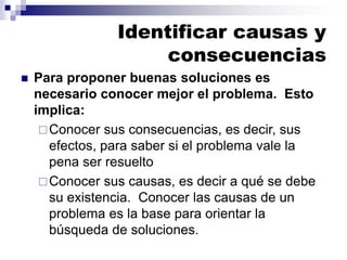 Identificar causas y
consecuencias
◼ Para proponer buenas soluciones es
necesario conocer mejor el problema. Esto
implica:
Conocer sus consecuencias, es decir, sus
efectos, para saber si el problema vale la
pena ser resuelto
Conocer sus causas, es decir a qué se debe
su existencia. Conocer las causas de un
problema es la base para orientar la
búsqueda de soluciones.
 
