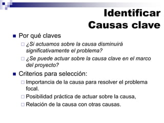 Identificar
Causas clave
◼ Por qué claves
 ¿Si actuamos sobre la causa disminuirá
significativamente el problema?
 ¿Se puede actuar sobre la causa clave en el marco
del proyecto?
◼ Criterios para selección:
 Importancia de la causa para resolver el problema
focal.
 Posibilidad práctica de actuar sobre la causa,
 Relación de la causa con otras causas.
 