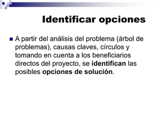 Identificar opciones
◼ A partir del análisis del problema (árbol de
problemas), causas claves, círculos y
tomando en cuenta a los beneficiarios
directos del proyecto, se identifican las
posibles opciones de solución.
 