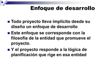 Enfoque de desarrollo
◼ Todo proyecto lleva implícito desde su
diseño un enfoque de desarrollo
◼ Este enfoque se corresponde con la
filosofía de la entidad que promueve el
proyecto.
◼ Y el proyecto responde a la lógica de
planificación que rige en esa entidad
 
