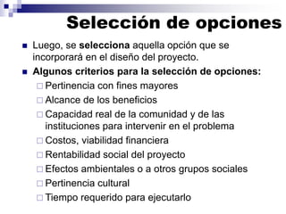 Selección de opciones
◼ Luego, se selecciona aquella opción que se
incorporará en el diseño del proyecto.
◼ Algunos criterios para la selección de opciones:
 Pertinencia con fines mayores
 Alcance de los beneficios
 Capacidad real de la comunidad y de las
instituciones para intervenir en el problema
 Costos, viabilidad financiera
 Rentabilidad social del proyecto
 Efectos ambientales o a otros grupos sociales
 Pertinencia cultural
 Tiempo requerido para ejecutarlo
 