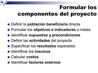 Formular los
componentes del proyecto
◼ Definir la población beneficiaria directa
◼ Formular los objetivos e indicadores o metas
◼ Identificar supuestos y precondiciones
◼ Definir las actividades del proyecto
◼ Especificar los resultados esperados
◼ Identificar los insumos
◼ Calcular costos
◼ Identificar factores externos
 