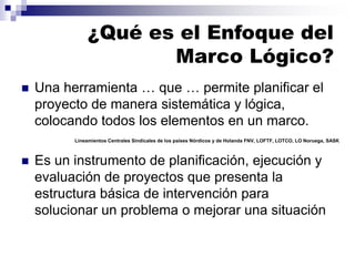 ¿Qué es el Enfoque del
Marco Lógico?
◼ Una herramienta … que … permite planificar el
proyecto de manera sistemática y lógica,
colocando todos los elementos en un marco.
◼ Es un instrumento de planificación, ejecución y
evaluación de proyectos que presenta la
estructura básica de intervención para
solucionar un problema o mejorar una situación
Lineamientos Centrales Sindicales de los países Nórdicos y de Holanda FNV, LOFTF, LOTCO, LO Noruega, SASK
 