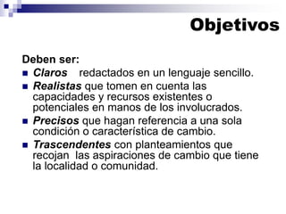 Deben ser:
◼ Claros redactados en un lenguaje sencillo.
◼ Realistas que tomen en cuenta las
capacidades y recursos existentes o
potenciales en manos de los involucrados.
◼ Precisos que hagan referencia a una sola
condición o característica de cambio.
◼ Trascendentes con planteamientos que
recojan las aspiraciones de cambio que tiene
la localidad o comunidad.
Objetivos
 