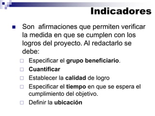◼ Son afirmaciones que permiten verificar
la medida en que se cumplen con los
logros del proyecto. Al redactarlo se
debe:
 Especificar el grupo beneficiario.
 Cuantificar
 Establecer la calidad de logro
 Especificar el tiempo en que se espera el
cumplimiento del objetivo.
 Definir la ubicación
Indicadores
 