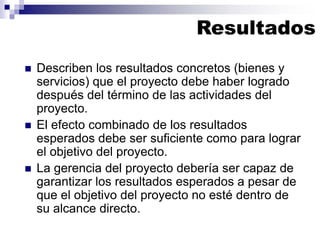 ◼ Describen los resultados concretos (bienes y
servicios) que el proyecto debe haber logrado
después del término de las actividades del
proyecto.
◼ El efecto combinado de los resultados
esperados debe ser suficiente como para lograr
el objetivo del proyecto.
◼ La gerencia del proyecto debería ser capaz de
garantizar los resultados esperados a pesar de
que el objetivo del proyecto no esté dentro de
su alcance directo.
Resultados
 