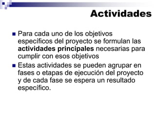 ◼ Para cada uno de los objetivos
específicos del proyecto se formulan las
actividades principales necesarias para
cumplir con esos objetivos
◼ Estas actividades se pueden agrupar en
fases o etapas de ejecución del proyecto
y de cada fase se espera un resultado
específico.
Actividades
 