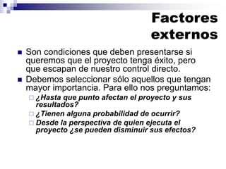 ◼ Son condiciones que deben presentarse si
queremos que el proyecto tenga éxito, pero
que escapan de nuestro control directo.
◼ Debemos seleccionar sólo aquellos que tengan
mayor importancia. Para ello nos preguntamos:
 ¿Hasta que punto afectan el proyecto y sus
resultados?
 ¿Tienen alguna probabilidad de ocurrir?
 Desde la perspectiva de quien ejecuta el
proyecto ¿se pueden disminuir sus efectos?
Factores
externos
 