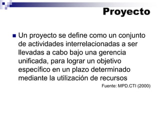 ◼ Un proyecto se define como un conjunto
de actividades interrelacionadas a ser
llevadas a cabo bajo una gerencia
unificada, para lograr un objetivo
específico en un plazo determinado
mediante la utilización de recursos
Fuente: MPD.CTI (2000)
Proyecto
 