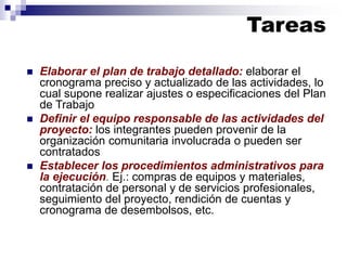 ◼ Elaborar el plan de trabajo detallado: elaborar el
cronograma preciso y actualizado de las actividades, lo
cual supone realizar ajustes o especificaciones del Plan
de Trabajo
◼ Definir el equipo responsable de las actividades del
proyecto: los integrantes pueden provenir de la
organización comunitaria involucrada o pueden ser
contratados
◼ Establecer los procedimientos administrativos para
la ejecución. Ej.: compras de equipos y materiales,
contratación de personal y de servicios profesionales,
seguimiento del proyecto, rendición de cuentas y
cronograma de desembolsos, etc.
Tareas
 