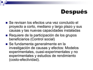 Después
◼ Se revisan los efectos una vez concluido el
proyecto a corto, mediano y largo plazo y sus
causas y las nuevas capacidades instaladas
◼ Requiere de la participación de los grupos
beneficiarios (Control social)
◼ Se fundamenta generalmente en la
investigación de causas y efectos: Modelos
experimentales, cuasi-experimentales y no
experimentales y estudios de rendimiento
(costo-efectividad).
 