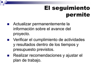◼ Actualizar permanentemente la
información sobre el avance del
proyecto.
◼ Verificar el cumplimiento de actividades
y resultados dentro de los tiempos y
presupuesto previstos.
◼ Realizar recomendaciones y ajustar el
plan de trabajo.
El seguimiento
permite
 