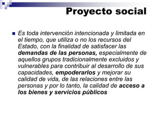 ◼ Es toda intervención intencionada y limitada en
el tiempo, que utiliza o no los recursos del
Estado, con la finalidad de satisfacer las
demandas de las personas, especialmente de
aquellos grupos tradicionalmente excluidos y
vulnerables para contribuir al desarrollo de sus
capacidades, empoderarlos y mejorar su
calidad de vida, de las relaciones entre las
personas y por lo tanto, la calidad de acceso a
los bienes y servicios públicos
Proyecto social
 
