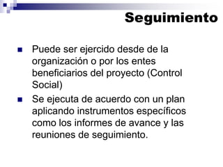 ◼ Puede ser ejercido desde de la
organización o por los entes
beneficiarios del proyecto (Control
Social)
◼ Se ejecuta de acuerdo con un plan
aplicando instrumentos específicos
como los informes de avance y las
reuniones de seguimiento.
Seguimiento
 