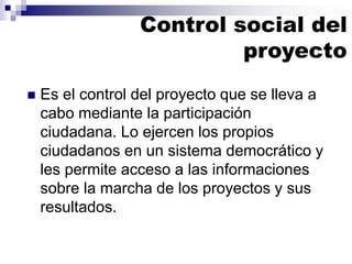 ◼ Es el control del proyecto que se lleva a
cabo mediante la participación
ciudadana. Lo ejercen los propios
ciudadanos en un sistema democrático y
les permite acceso a las informaciones
sobre la marcha de los proyectos y sus
resultados.
Control social del
proyecto
 