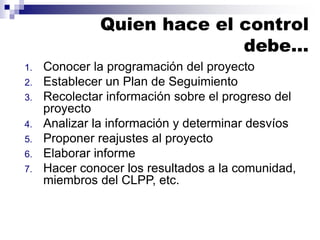 1. Conocer la programación del proyecto
2. Establecer un Plan de Seguimiento
3. Recolectar información sobre el progreso del
proyecto
4. Analizar la información y determinar desvíos
5. Proponer reajustes al proyecto
6. Elaborar informe
7. Hacer conocer los resultados a la comunidad,
miembros del CLPP, etc.
Quien hace el control
debe…
 