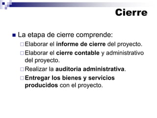 Cierre
◼ La etapa de cierre comprende:
Elaborar el informe de cierre del proyecto.
Elaborar el cierre contable y administrativo
del proyecto.
Realizar la auditoria administrativa.
Entregar los bienes y servicios
producidos con el proyecto.
 