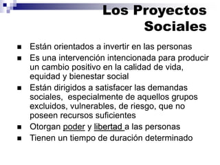 ◼ Están orientados a invertir en las personas
◼ Es una intervención intencionada para producir
un cambio positivo en la calidad de vida,
equidad y bienestar social
◼ Están dirigidos a satisfacer las demandas
sociales, especialmente de aquellos grupos
excluidos, vulnerables, de riesgo, que no
poseen recursos suficientes
◼ Otorgan poder y libertad a las personas
◼ Tienen un tiempo de duración determinado
Los Proyectos
Sociales
 