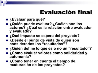 Evaluación final
◼ ¿Evaluar para qué?
◼ ¿Quién puede evaluar? ¿Cuáles son los
actores? ¿Cuál es la relación entre evaluador
y evaluado?
◼ ¿Qué impacto se espera del proyecto?
◼ ¿Desde el punto de vista de quién son
considerados los “resultados”?
◼ ¿Quién define lo que es o no un “resultado”?
◼ ¿Cómo evaluar valores como solidaridad y
autonomía?
◼ ¿Cómo tener en cuenta el tiempo de
maduración de los proyectos?
 