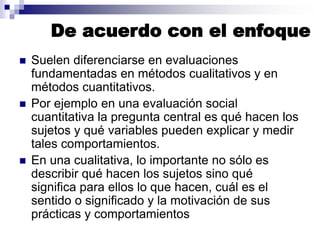De acuerdo con el enfoque
◼ Suelen diferenciarse en evaluaciones
fundamentadas en métodos cualitativos y en
métodos cuantitativos.
◼ Por ejemplo en una evaluación social
cuantitativa la pregunta central es qué hacen los
sujetos y qué variables pueden explicar y medir
tales comportamientos.
◼ En una cualitativa, lo importante no sólo es
describir qué hacen los sujetos sino qué
significa para ellos lo que hacen, cuál es el
sentido o significado y la motivación de sus
prácticas y comportamientos
 