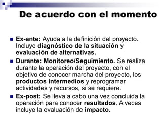 De acuerdo con el momento
◼ Ex-ante: Ayuda a la definición del proyecto.
Incluye diagnóstico de la situación y
evaluación de alternativas.
◼ Durante: Monitoreo/Seguimiento. Se realiza
durante la operación del proyecto, con el
objetivo de conocer marcha del proyecto, los
productos intermedios y reprogramar
actividades y recursos, si se requiere.
◼ Ex-post: Se lleva a cabo una vez concluida la
operación para conocer resultados. A veces
incluye la evaluación de impacto.
 