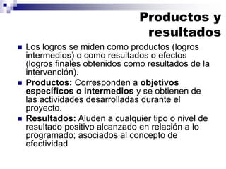 ◼ Los logros se miden como productos (logros
intermedios) o como resultados o efectos
(logros finales obtenidos como resultados de la
intervención).
◼ Productos: Corresponden a objetivos
específicos o intermedios y se obtienen de
las actividades desarrolladas durante el
proyecto.
◼ Resultados: Aluden a cualquier tipo o nivel de
resultado positivo alcanzado en relación a lo
programado; asociados al concepto de
efectividad
Productos y
resultados
 