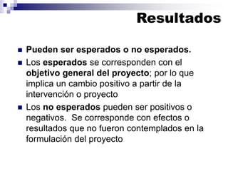 ◼ Pueden ser esperados o no esperados.
◼ Los esperados se corresponden con el
objetivo general del proyecto; por lo que
implica un cambio positivo a partir de la
intervención o proyecto
◼ Los no esperados pueden ser positivos o
negativos. Se corresponde con efectos o
resultados que no fueron contemplados en la
formulación del proyecto
Resultados
 