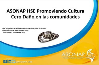 ASONAP HSE Promoviendo Cultura
Cero Daño en las comunidades
Un Proyecto de Montelíbano- Córdoba para el mundo.
Gestión Social de ASONAP HSE
Julio 2014 – Diciembre 2015
 