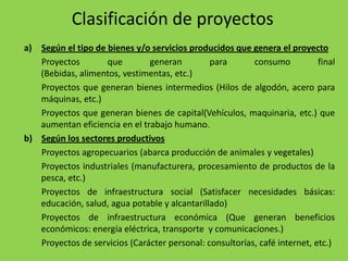 Clasificación de proyectos
a) Según el tipo de bienes y/o servicios producidos que genera el proyecto
   Proyectos        que        generan         para       consumo           final
   (Bebidas, alimentos, vestimentas, etc.)
   Proyectos que generan bienes intermedios (Hilos de algodón, acero para
   máquinas, etc.)
   Proyectos que generan bienes de capital(Vehículos, maquinaria, etc.) que
   aumentan eficiencia en el trabajo humano.
b) Según los sectores productivos
   Proyectos agropecuarios (abarca producción de animales y vegetales)
   Proyectos industriales (manufacturera, procesamiento de productos de la
   pesca, etc.)
   Proyectos de infraestructura social (Satisfacer necesidades básicas:
   educación, salud, agua potable y alcantarillado)
   Proyectos de infraestructura económica (Que generan beneficios
   económicos: energía eléctrica, transporte y comunicaciones.)
   Proyectos de servicios (Carácter personal: consultorías, café internet, etc.)
 