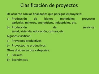 Clasificación de proyectos
De acuerdo con las finalidades que persigue el proyecto:
a) Producción       de      bienes      materiales:     proyectos
   agrícolas, mineros, energéticos, industriales, etc.
b) Producción                      de                    servicios:
   salud, vivienda, educación, cultura, etc.
Algunos clasifican:
a) Proyectos productivos
b) Proyectos no productivos
Otros dividen en dos categorías:
a) Sociales
b) Económicos
 