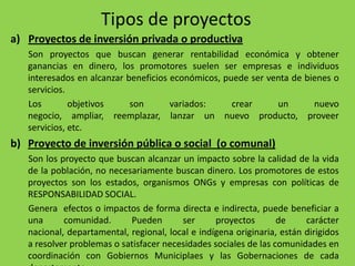 Tipos de proyectos
a) Proyectos de inversión privada o productiva
   Son proyectos que buscan generar rentabilidad económica y obtener
   ganancias en dinero, los promotores suelen ser empresas e individuos
   interesados en alcanzar beneficios económicos, puede ser venta de bienes o
   servicios.
   Los        objetivos     son       variados:     crear     un       nuevo
   negocio, ampliar, reemplazar, lanzar un nuevo producto, proveer
   servicios, etc.
b) Proyecto de inversión pública o social (o comunal)
   Son los proyecto que buscan alcanzar un impacto sobre la calidad de la vida
   de la población, no necesariamente buscan dinero. Los promotores de estos
   proyectos son los estados, organismos ONGs y empresas con políticas de
   RESPONSABILIDAD SOCIAL.
   Genera efectos o impactos de forma directa e indirecta, puede beneficiar a
   una      comunidad.      Pueden       ser      proyectos       de     carácter
   nacional, departamental, regional, local e indígena originaria, están dirigidos
   a resolver problemas o satisfacer necesidades sociales de las comunidades en
   coordinación con Gobiernos Municiplaes y las Gobernaciones de cada
 