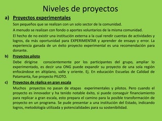 Niveles de proyectos
a) Proyectos experimentales
     Son pequeños que se realizan con un solo sector de la comunidad.
     A menudo se realizan con fondo o aportes voluntarios de la misma comunidad.
     El hecho de no existir una institución externa a la cual rendir cuentas de actividades y
     logros, da más oportunidad para EXPERIMENTAR y aprender de ensayo y error. La
     experiencia ganada de un éxito proyecto experimental es una recomendación para
     donante.
b)   Proyectos piloto
     Debe dirigirse conscientemente por los participantes del grupo, ampliar lo
     experimentado, es decir una ONG puede expandir su proyecto de una sola región
     enfocándose en altiplano, valle y oriente. Ej. En educación Escuelas de Calidad de
     Patamanta, fue proyecto PILOTO.
c)   Proyectos de réplica en gran escala
     Muchos proyectos no pasan de etapas experimentales y pilotos. Pero cuando el
     proyecto es innovador y ha tenido notable éxito, si puede conseguir financiamiento
     para replicar a gran escala, esto prepara el camino para la posible transformación de
     proyecto en un programa. Se pude presentar a una institución del Estado, indicando
     logros, metodología utilizada y potencialidades para su sostenibilidad.
 