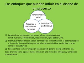 Los enfoques que pueden influir en el diseño de
                 un proyecto
                              Transformación
                                   social


                       Responde a        Investigación
                       necesidades        participativa
                        humanas

1) Responden a necesidades humanas: tales como proyectos de
   salud, nutrición, alfabetización, electrificación, agua potable, etc.
2) Promueve transformación social: por medio de concientización, la potencialización
   y desarrollo de capacidades para transformación individual y colectiva, buscan
   cambios estructurales.
3) Ponen énfasis en la investigación acerca: salud, género, medio ambiente, etc.
Cada proyecto tiene a poner mayor énfasis en uno de los tres enfoques y también se
complementa.
 