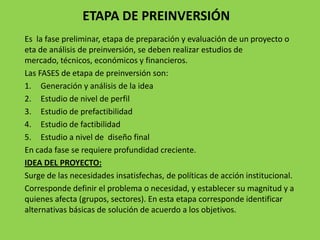 ETAPA DE PREINVERSIÓN
Es la fase preliminar, etapa de preparación y evaluación de un proyecto o
eta de análisis de preinversión, se deben realizar estudios de
mercado, técnicos, económicos y financieros.
Las FASES de etapa de preinversión son:
1. Generación y análisis de la idea
2. Estudio de nivel de perfil
3. Estudio de prefactibilidad
4. Estudio de factibilidad
5. Estudio a nivel de diseño final
En cada fase se requiere profundidad creciente.
IDEA DEL PROYECTO:
Surge de las necesidades insatisfechas, de políticas de acción institucional.
Corresponde definir el problema o necesidad, y establecer su magnitud y a
quienes afecta (grupos, sectores). En esta etapa corresponde identificar
alternativas básicas de solución de acuerdo a los objetivos.
 