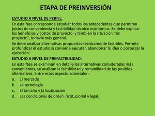 ETAPA DE PREINVERSIÓN
ESTUDIO A NIVEL DE PERFIL:
En esta fase corresponde estudiar todos los antecedentes que permitan
juicios de conveniencia y factibilidad técnico económico. Se debe explicar
los beneficios y costos de proyecto, y también la situación “sin
proyecto”, todavía más general.
Se debe analizar alternativas propuestas técnicamente factibles. Permite
profundizar el estudio si conviene ejecutar, abandonar la idea o postergar la
ejecución.
ESTUDIO A NIVEL DE PREFACTIBILIDAD:
En esta fase se examinan en detalle las alternativas consideradas más
convenientes, se analizan la factibilidad y rentabilidad de las posibles
alternativas. Entre estos aspecto sobresalen:
a. El mercado
b. La tecnología
c. El tamaño y la localización
d. Las condiciones de orden institucional y legal.
 