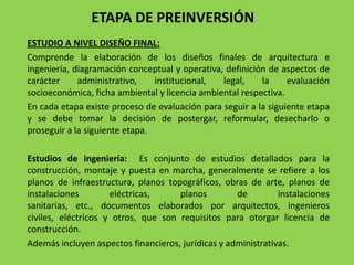 ETAPA DE PREINVERSIÓN
ESTUDIO A NIVEL DISEÑO FINAL:
Comprende la elaboración de los diseños finales de arquitectura e
ingeniería, diagramación conceptual y operativa, definición de aspectos de
carácter     administrativo,    institucional,  legal,    la     evaluación
socioeconómica, ficha ambiental y licencia ambiental respectiva.
En cada etapa existe proceso de evaluación para seguir a la siguiente etapa
y se debe tomar la decisión de postergar, reformular, desecharlo o
proseguir a la siguiente etapa.

Estudios de ingeniería: Es conjunto de estudios detallados para la
construcción, montaje y puesta en marcha, generalmente se refiere a los
planos de infraestructura, planos topográficos, obras de arte, planos de
instalaciones        eléctricas,     planos         de         instalaciones
sanitarias, etc., documentos elaborados por arquitectos, ingenieros
civiles, eléctricos y otros, que son requisitos para otorgar licencia de
construcción.
Además incluyen aspectos financieros, jurídicas y administrativas.
 