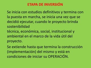 ETAPA DE INVERSIÓN
Se inicia con estudios definitivos y termina con
la puesta en marcha, se inicia una vez que se
decidió ejecutar, cuando le proyecto brinda
sostenibilidad
técnica, económica, social, institucional y
ambiental en el marco de la vida útil del
proyecto.
Se extiende hasta que termina la construcción
(implementación) del mismo y está en
condiciones de iniciar su OPERACIÓN.
 