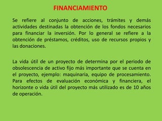 FINANCIAMIENTO
Se refiere al conjunto de acciones, trámites y demás
actividades destinadas la obtención de los fondos necesarios
para financiar la inversión. Por lo general se refiere a la
obtención de préstamos, créditos, uso de recursos propios y
las donaciones.

La vida útil de un proyecto de determina por el periodo de
obsolescencia de activo fijo más importante que se cuenta en
el proyecto, ejemplo: maquinaria, equipo de procesamiento.
Para efectos de evaluación económica y financiera, el
horizonte o vida útil del proyecto más utilizado es de 10 años
de operación.
 