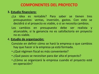 COMPONENTES DEL PROYECTO
3. Estudio financiero:
   ¿La idea es rentable? Para saber se tienen tres
     presupuestos: ventas, inversión, gastos. Con esto se
     decidirá si el proyecto es viable, o si se necesita cambios.
   Los cambios en presupuesto debe ser realista y
     alcanzable, si la ganancia no es satisfactoria en proyecto
     no es viable.
4. Estudio de organización:
   Consiste en definir cómo se hará la empresa o que cambios
     hay que hacer si la empresa ya está formada.
   • ¿Qué régimen fiscal es más conveniente?
   • ¿Qué pasos se necesitan para dar alta el proyecto?
   • ¿Cómo se organizará la empresa cuando el proyecto esté
     en operación?
 