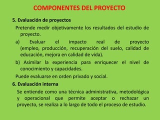 COMPONENTES DEL PROYECTO
5. Evaluación de proyectos
 Pretende medir objetivamente los resultados del estudio de
    proyecto.
 a)     Evaluar       el     impacto      real    de     proyecto
    (empleo, producción, recuperación del suelo, calidad de
    educación, mejora en calidad de vida).
 b) Asimilar la experiencia para enriquecer el nivel de
    conocimiento y capacidades.
 Puede evaluarse en orden privado y social.
6. Evaluación interna
   Se entiende como una técnica administrativa, metodológica
   y operacional que permite aceptar o rechazar un
   proyecto, se realiza a lo largo de todo el proceso de estudio.
 